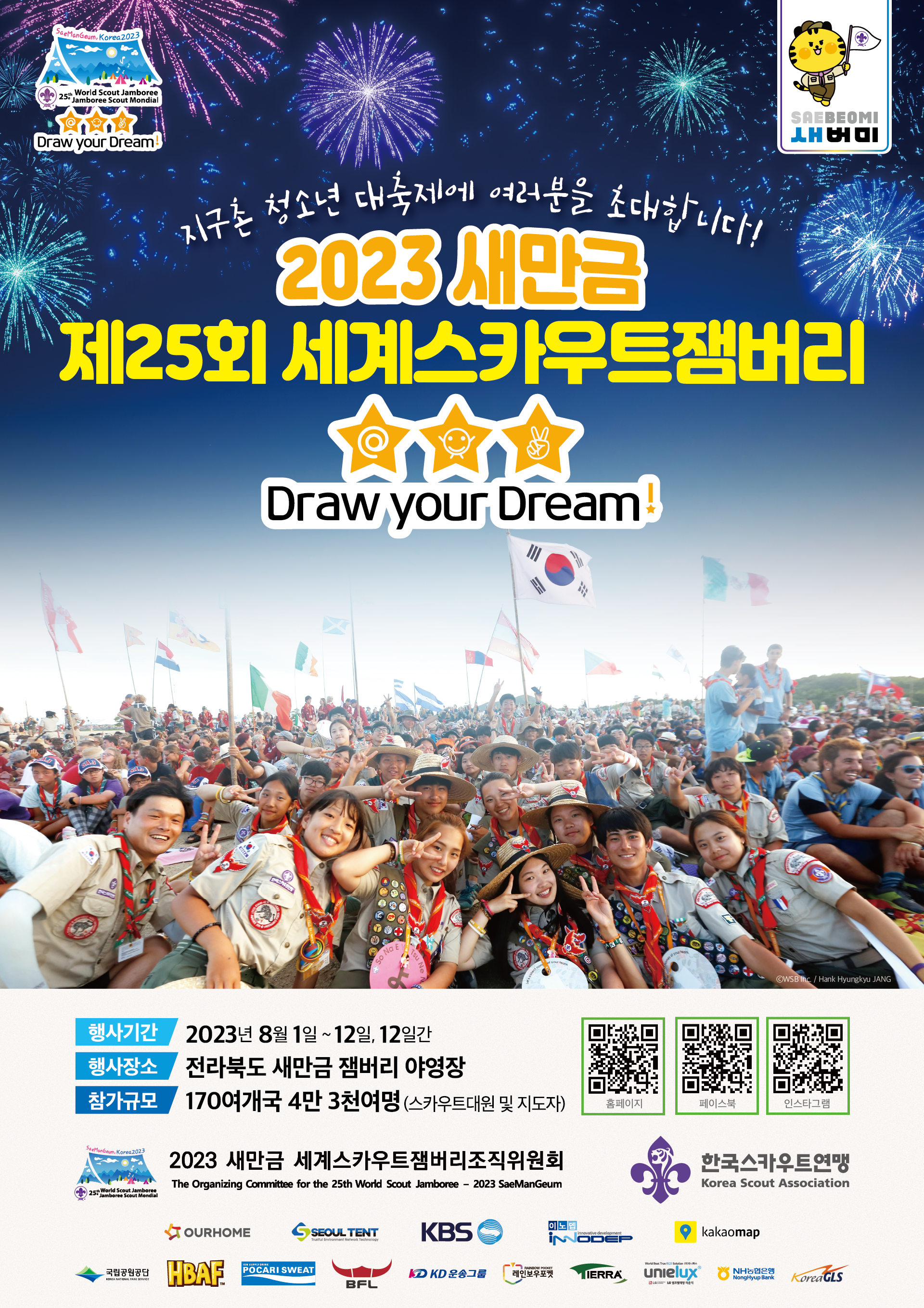 Draw your Dream SAEBEOMI 새버미 지구촌 청소년 대축제에 여러분을 초대합니다! 2023 새만금 제25회 세계스카우트잼버리 Draw your Dream! 행사기간 : 2023년 8월1일 ~ 12일(12일간) 행사장소 : 전라북도 새만금 잼버리 야영장 참가규모 : 170여개국 4만 3천여명(스카우트대원 및 지도자) QR코드 (현재 홈페이지,페이스북,인스타그램 링크 없음 ) 2023 새만금 세계스카우트잼버리조직지원회 The Organizing Committee for the 25th World Scout Jamboree - 2023 SaeManGeum, 한국스카우트 연맹 Korea Scout Association 외