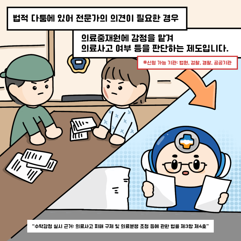 법적 다툼에 있어 전문가의 의견이 필요한 경우 의료중재원에 감정을 맡겨 의료사고 여부 등을 판단하는 제도입니다. ※ 신청 가능 기관: 법원, 검찰, 경찰, 공공기관 '사탁감정 실시 근거: 의료사고 피해 구제 및 의료분쟁 조정 등에 관한 법률 제3항 제4호'