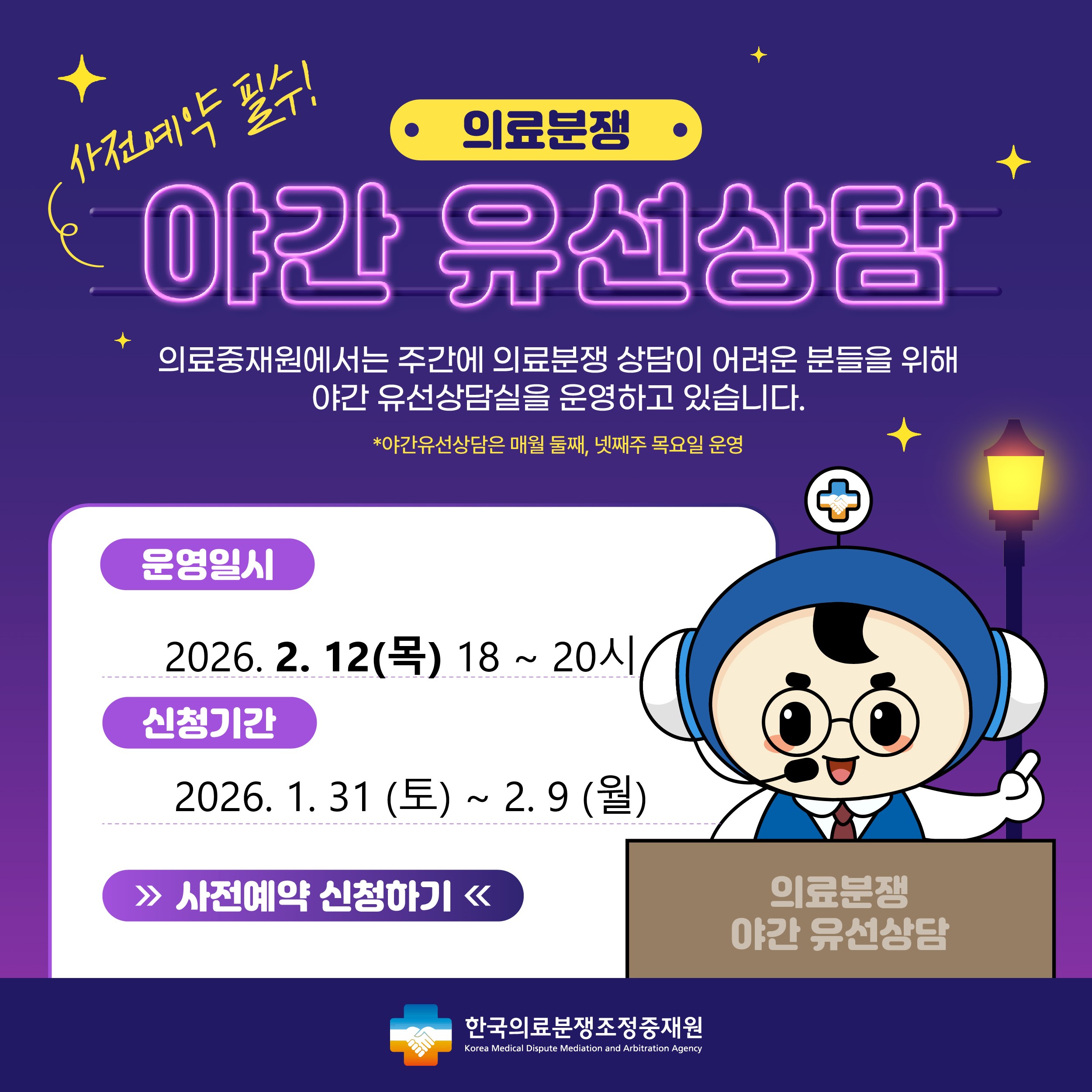 의료분쟁 야간유선상담 예약 안내 주간시간 내에 상담이 어려운 고객님들께 편의성을 제공하기 위해 2021년 4월 부터 '야간유선상담'을 시행하게 되었습니다. 상담을 원하시는 고객님께서는 사전예약을 해 주시기를 바라며, 많은 이용을 부탁드립니다. 운영일시 : 2024.7.25(목) 18시~20시, 신청기간 : 2024.7.13(토)~7.22(월) , 신청하기 / 한국의료분쟁조정중재원