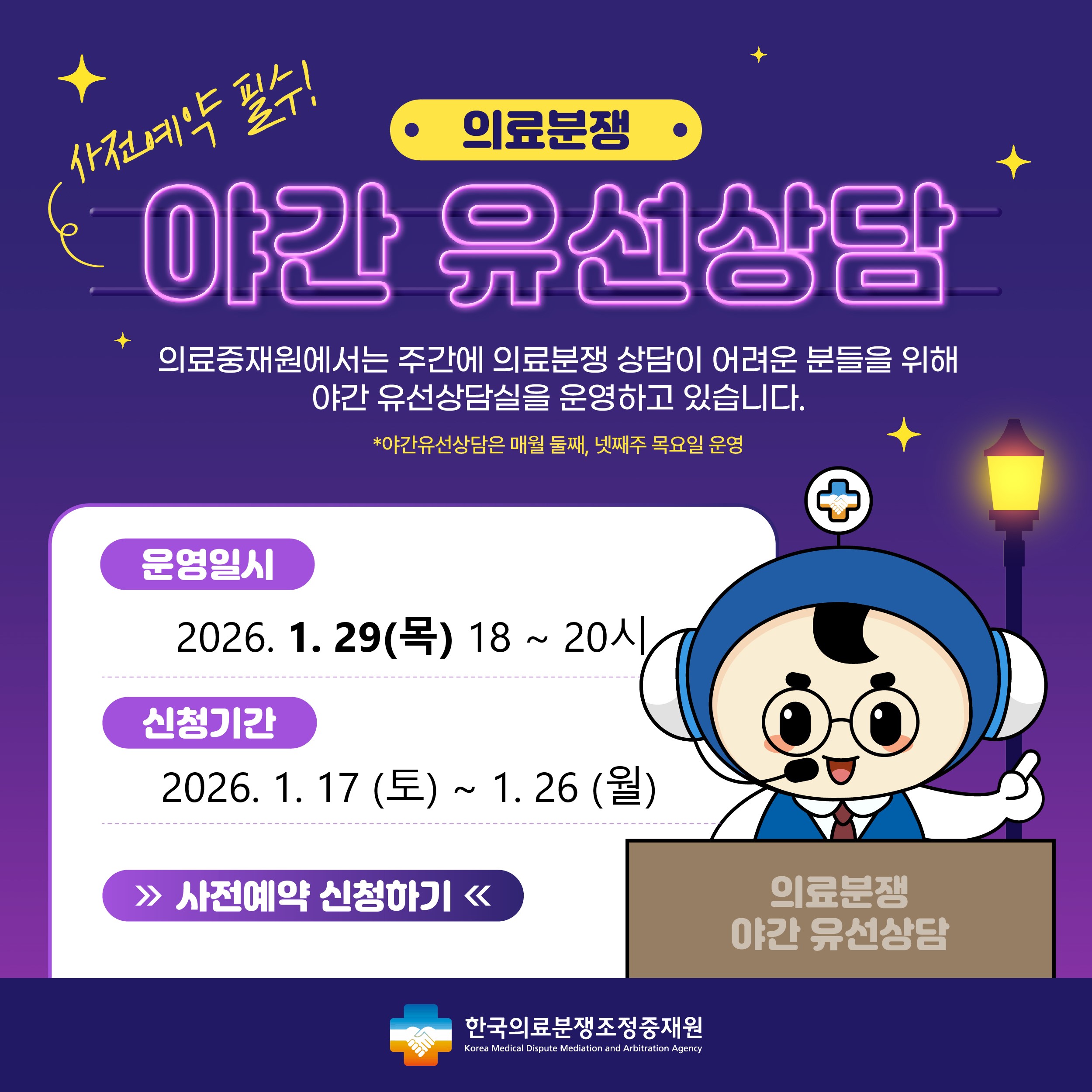 의료분쟁 야간유선상담 예약 안내 주간시간 내에 상담이 어려운 고객님들께 편의성을 제공하기 위해 2021년 4월 부터 '야간유선상담'을 시행하게 되었습니다. 상담을 원하시는 고객님께서는 사전예약을 해 주시기를 바라며, 많은 이용을 부탁드립니다. 운영일시 : 2024.7.25(목) 18시~20시, 신청기간 : 2024.7.13(토)~7.22(월) , 신청하기 / 한국의료분쟁조정중재원