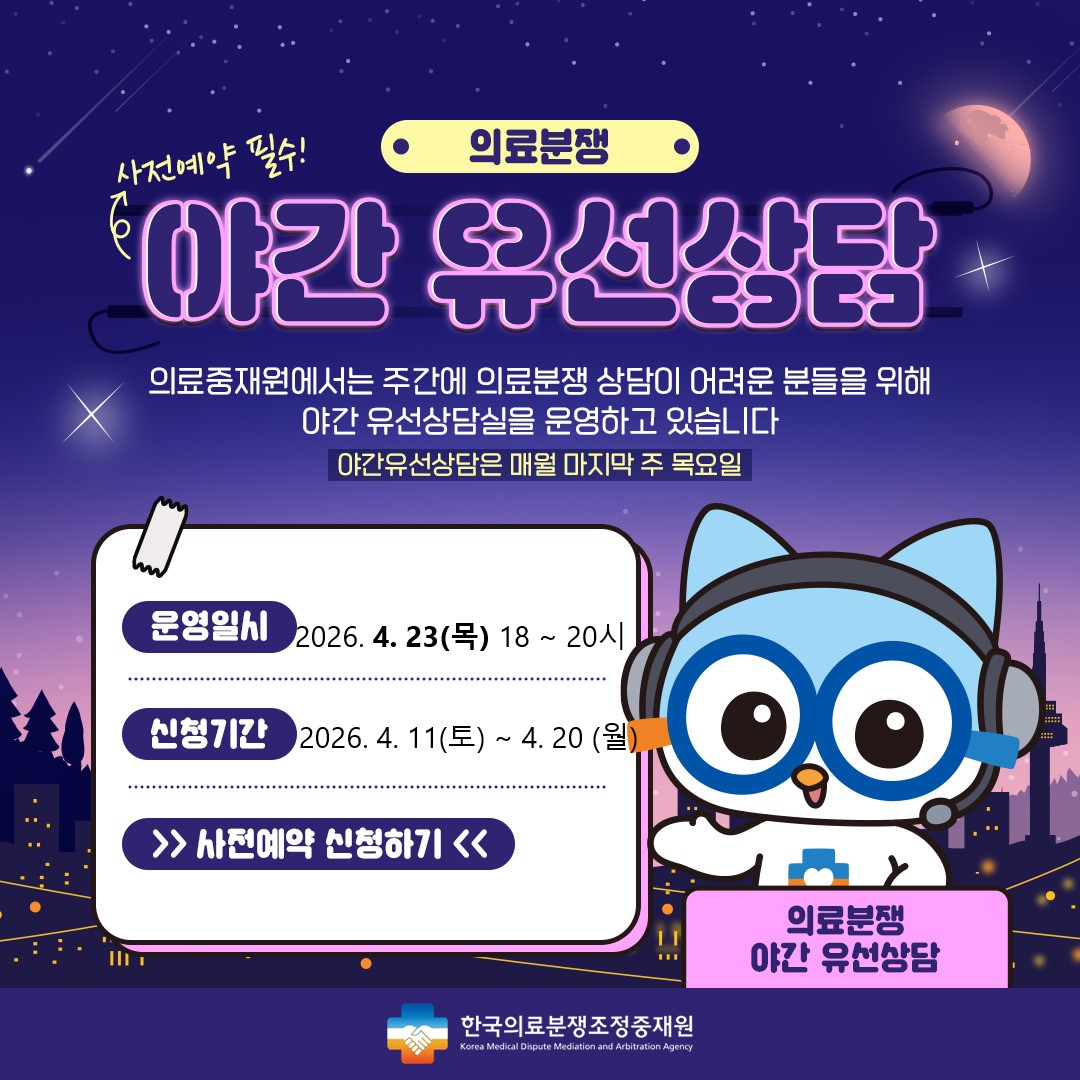 의료분쟁 야간유선상담 예약 안내 주간시간 내에 상담이 어려운 고객님들께 편의성을 제공하기 위해 2021년 4월 부터 '야간유선상담'을 시행하게 되었습니다. 상담을 원하시는 고객님께서는 사전예약을 해 주시기를 바라며, 많은 이용을 부탁드립니다. 운영일시 : 2024.7.25(목) 18시~20시, 신청기간 : 2024.7.13(토)~7.22(월) , 신청하기 / 한국의료분쟁조정중재원