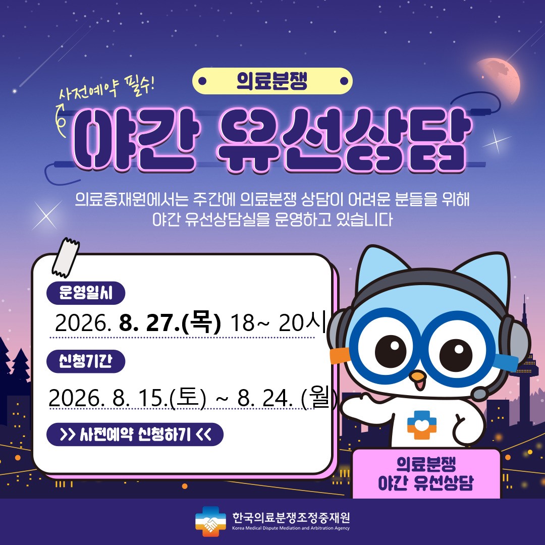 의료분쟁 야간유선상담 예약 안내 주간시간 내에 상담이 어려운 고객님들께 편의성을 제공하기 위해 2021년 4월 부터 '야간유선상담'을 시행하게 되었습니다. 상담을 원하시는 고객님께서는 사전예약을 해 주시기를 바라며, 많은 이용을 부탁드립니다. 운영일시 : 2024.7.25(목) 18시~20시, 신청기간 : 2024.7.13(토)~7.22(월) , 신청하기 / 한국의료분쟁조정중재원