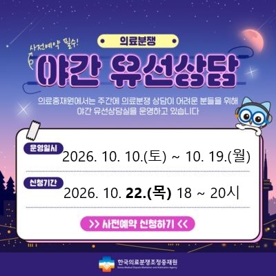 의료분쟁 야간유선상담 예약 안내 주간시간 내에 상담이 어려운 고객님들께 편의성을 제공하기 위해 2021년 4월 부터 '야간유선상담'을 시행하게 되었습니다. 상담을 원하시는 고객님께서는 사전예약을 해 주시기를 바라며, 많은 이용을 부탁드립니다. 운영일시 : 2024.7.25(목) 18시~20시, 신청기간 : 2024.7.13(토)~7.22(월) , 신청하기 / 한국의료분쟁조정중재원